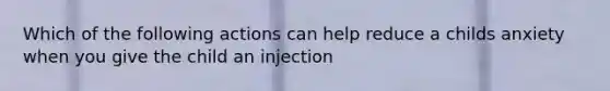 Which of the following actions can help reduce a childs anxiety when you give the child an injection