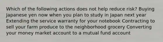 Which of the following actions does not help reduce risk? Buying Japanese yen now when you plan to study in Japan next year Extending the service warranty for your notebook Contracting to sell your farm produce to the neighborhood grocery Converting your money market account to a mutual fund account