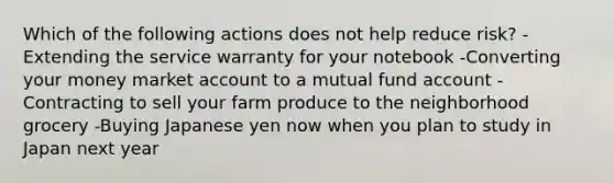 Which of the following actions does not help reduce risk? -Extending the service warranty for your notebook -Converting your money market account to a mutual fund account -Contracting to sell your farm produce to the neighborhood grocery -Buying Japanese yen now when you plan to study in Japan next year