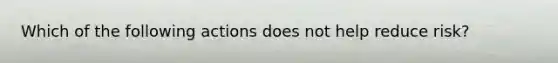 Which of the following actions does not help reduce risk?