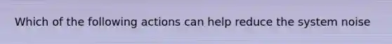 Which of the following actions can help reduce the system noise