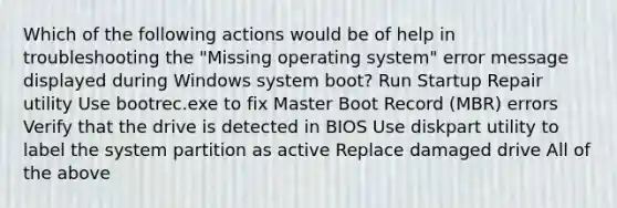 Which of the following actions would be of help in troubleshooting the "Missing operating system" error message displayed during Windows system boot? Run Startup Repair utility Use bootrec.exe to fix Master Boot Record (MBR) errors Verify that the drive is detected in BIOS Use diskpart utility to label the system partition as active Replace damaged drive All of the above