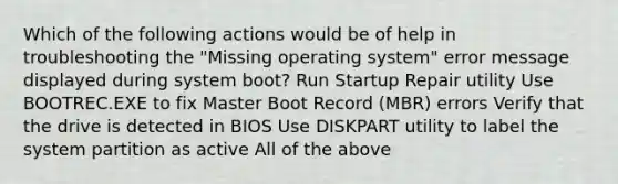 Which of the following actions would be of help in troubleshooting the "Missing operating system" error message displayed during system boot? Run Startup Repair utility Use BOOTREC.EXE to fix Master Boot Record (MBR) errors Verify that the drive is detected in BIOS Use DISKPART utility to label the system partition as active All of the above