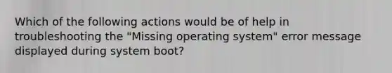 Which of the following actions would be of help in troubleshooting the "Missing operating system" error message displayed during system boot?