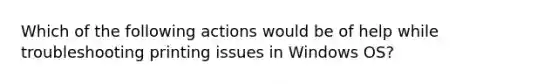 Which of the following actions would be of help while troubleshooting printing issues in Windows OS?