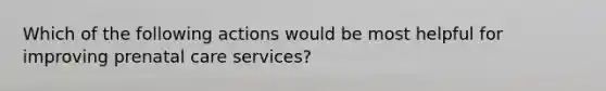 Which of the following actions would be most helpful for improving prenatal care services?