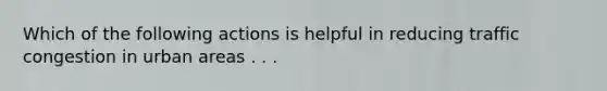 Which of the following actions is helpful in reducing traffic congestion in urban areas . . .