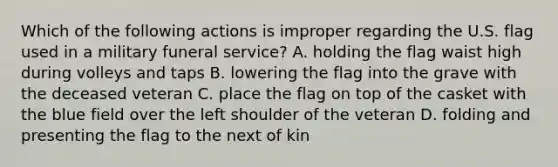 Which of the following actions is improper regarding the U.S. flag used in a military funeral service? A. holding the flag waist high during volleys and taps B. lowering the flag into the grave with the deceased veteran C. place the flag on top of the casket with the blue field over the left shoulder of the veteran D. folding and presenting the flag to the next of kin