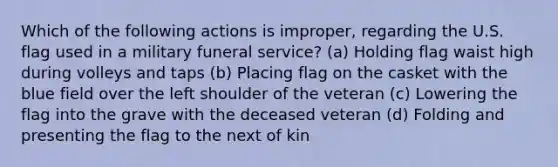 Which of the following actions is improper, regarding the U.S. flag used in a military funeral service? (a) Holding flag waist high during volleys and taps (b) Placing flag on the casket with the blue field over the left shoulder of the veteran (c) Lowering the flag into the grave with the deceased veteran (d) Folding and presenting the flag to the next of kin