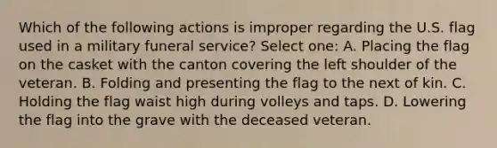 Which of the following actions is improper regarding the U.S. flag used in a military funeral service? Select one: A. Placing the flag on the casket with the canton covering the left shoulder of the veteran. B. Folding and presenting the flag to the next of kin. C. Holding the flag waist high during volleys and taps. D. Lowering the flag into the grave with the deceased veteran.