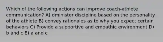 Which of the following actions can improve coach-athlete communication? A) dminister discipline based on the personality of the athlete B) convey rationales as to why you expect certain behaviors C) Provide a supportive and empathic environment D) b and c E) a and c