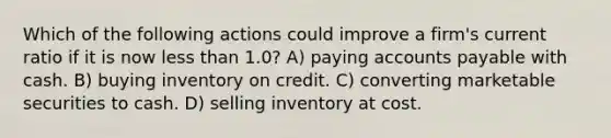 Which of the following actions could improve a firm's current ratio if it is now less than 1.0? A) paying accounts payable with cash. B) buying inventory on credit. C) converting marketable securities to cash. D) selling inventory at cost.