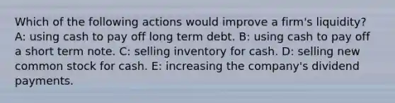 Which of the following actions would improve a firm's liquidity? A: using cash to pay off long term debt. B: using cash to pay off a short term note. C: selling inventory for cash. D: selling new common stock for cash. E: increasing the company's dividend payments.