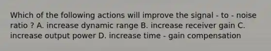 Which of the following actions will improve the signal - to - noise ratio ? A. increase dynamic range B. increase receiver gain C. increase output power D. increase time - gain compensation