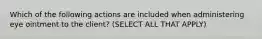 Which of the following actions are included when administering eye ointment to the client? (SELECT ALL THAT APPLY)