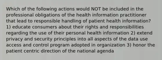 Which of the following actions would NOT be included in the professional obligations of the health information practitioner that lead to responsible handling of patient health information? 1) educate consumers about their rights and responsibilities regarding the use of their personal health information 2) extend privacy and security principles into all aspects of the data use access and control program adopted in organization 3) honor the patient centric direction of the national agenda