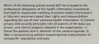 Which of the following actions would NOT be included in the professional obligations of the health information practitioner that lead to responsible handling of patient health information? a) Educate consumers about their rights and responsibilities regarding the use of their personal health information. b) Extend privacy and security principles into all aspects of the data use, access, and control program adopted in the organization. c) Honor the patient-centric direction of the national agenda. d) Take a compromising position toward optimal interpretation of nonspecific regulations and laws.