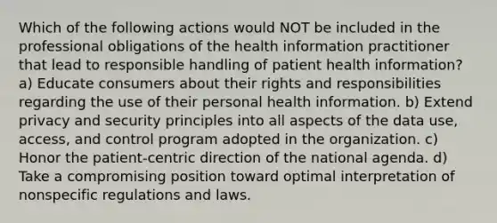 Which of the following actions would NOT be included in the professional obligations of the health information practitioner that lead to responsible handling of patient health information? a) Educate consumers about their rights and responsibilities regarding the use of their personal health information. b) Extend privacy and security principles into all aspects of the data use, access, and control program adopted in the organization. c) Honor the patient-centric direction of the national agenda. d) Take a compromising position toward optimal interpretation of nonspecific regulations and laws.