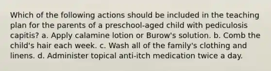 Which of the following actions should be included in the teaching plan for the parents of a preschool-aged child with pediculosis capitis? a. Apply calamine lotion or Burow's solution. b. Comb the child's hair each week. c. Wash all of the family's clothing and linens. d. Administer topical anti-itch medication twice a day.