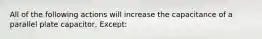 All of the following actions will increase the capacitance of a parallel plate capacitor, Except: