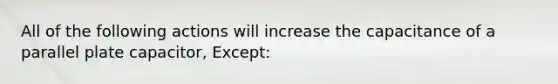 All of the following actions will increase the capacitance of a parallel plate capacitor, Except: