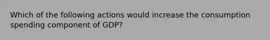 Which of the following actions would increase the consumption spending component of GDP?