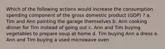 Which of the following actions would increase the consumption spending component of the gross domestic product (GDP) ?​ a. Tim and Ann painting the garage themselves​ b. ​Ann cooking dinner for Tim instead of going out c. Ann and Tim buying vegetables to prepare soup at home​ d. Tim buying Ann a dress​ e. Ann and Tim buying a used microwave oven​