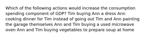 Which of the following actions would increase the consumption spending component of GDP? Tim buying Ann a dress Ann cooking dinner for Tim instead of going out Tim and Ann painting the garage themselves Ann and Tim buying a used microwave oven Ann and Tim buying vegetables to prepare soup at home