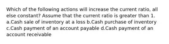 Which of the following actions will increase the current ratio, all else constant? Assume that the current ratio is greater than 1. a.Cash sale of inventory at a loss b.Cash purchase of inventory c.Cash payment of an account payable d.Cash payment of an account receivable