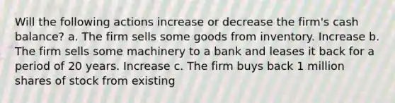 Will the following actions increase or decrease the firm's cash balance? a. The firm sells some goods from inventory. Increase b. The firm sells some machinery to a bank and leases it back for a period of 20 years. Increase c. The firm buys back 1 million shares of stock from existing