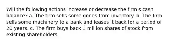 Will the following actions increase or decrease the firm's cash balance? a. The firm sells some goods from inventory. b. The firm sells some machinery to a bank and leases it back for a period of 20 years. c. The firm buys back 1 million shares of stock from existing shareholders.