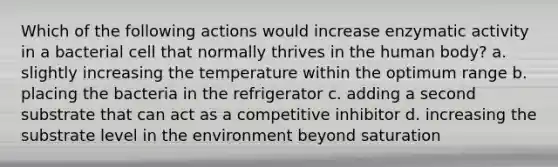 Which of the following actions would increase enzymatic activity in a bacterial cell that normally thrives in the human body? a. slightly increasing the temperature within the optimum range b. placing the bacteria in the refrigerator c. adding a second substrate that can act as a competitive inhibitor d. increasing the substrate level in the environment beyond saturation