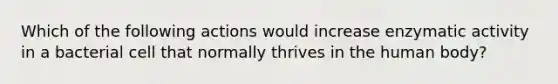 Which of the following actions would increase enzymatic activity in a bacterial cell that normally thrives in the human body?