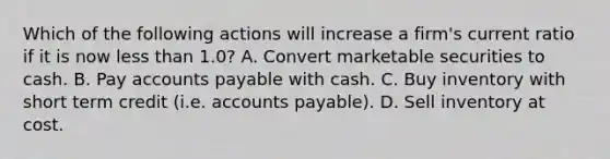 Which of the following actions will increase a firm's current ratio if it is now less than 1.0? A. Convert marketable securities to cash. B. Pay accounts payable with cash. C. Buy inventory with short term credit (i.e. accounts payable). D. Sell inventory at cost.