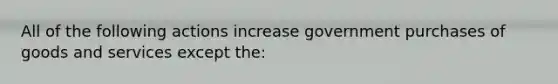 All of the following actions increase government purchases of goods and services except the: