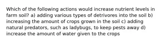 Which of the following actions would increase nutrient levels in farm soil? a) adding various types of detrivores into the soil b) increasing the amount of crops grown in the soil c) adding natural predators, such as ladybugs, to keep pests away d) increase the amount of water given to the crops