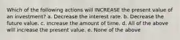 Which of the following actions will INCREASE the present value of an investment? a. Decrease the interest rate. b. Decrease the future value. c. Increase the amount of time. d. All of the above will increase the present value. e. None of the above