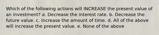 Which of the following actions will INCREASE the present value of an investment? a. Decrease the interest rate. b. Decrease the future value. c. Increase the amount of time. d. All of the above will increase the present value. e. None of the above