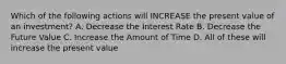 Which of the following actions will INCREASE the present value of an investment? A. Decrease the Interest Rate B. Decrease the Future Value C. Increase the Amount of Time D. All of these will increase the present value