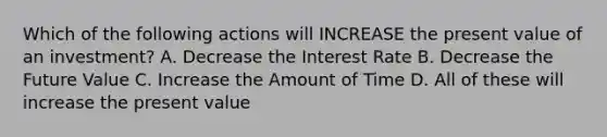 Which of the following actions will INCREASE the present value of an investment? A. Decrease the Interest Rate B. Decrease the Future Value C. Increase the Amount of Time D. All of these will increase the present value