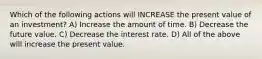 Which of the following actions will INCREASE the present value of an investment? A) Increase the amount of time. B) Decrease the future value. C) Decrease the interest rate. D) All of the above will increase the present value.