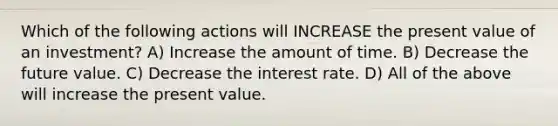 Which of the following actions will INCREASE the present value of an investment? A) Increase the amount of time. B) Decrease the <a href='https://www.questionai.com/knowledge/kfo2BvT9Ny-future-value' class='anchor-knowledge'>future value</a>. C) Decrease the interest rate. D) All of the above will increase the present value.