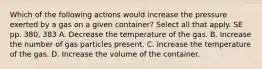 Which of the following actions would increase the pressure exerted by a gas on a given container? Select all that apply. SE pp. 380, 383 A. Decrease the temperature of the gas. B. Increase the number of gas particles present. C. Increase the temperature of the gas. D. Increase the volume of the container.