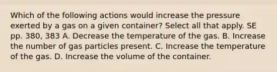 Which of the following actions would increase the pressure exerted by a gas on a given container? Select all that apply. SE pp. 380, 383 A. Decrease the temperature of the gas. B. Increase the number of gas particles present. C. Increase the temperature of the gas. D. Increase the volume of the container.