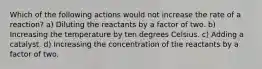 Which of the following actions would not increase the rate of a reaction? a) Diluting the reactants by a factor of two. b) Increasing the temperature by ten degrees Celsius. c) Adding a catalyst. d) Increasing the concentration of the reactants by a factor of two.