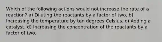 Which of the following actions would not increase the rate of a reaction? a) Diluting the reactants by a factor of two. b) Increasing the temperature by ten degrees Celsius. c) Adding a catalyst. d) Increasing the concentration of the reactants by a factor of two.