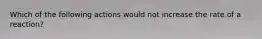 Which of the following actions would not increase the rate of a reaction?