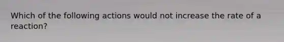 Which of the following actions would not increase the rate of a reaction?