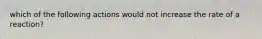 which of the following actions would not increase the rate of a reaction?