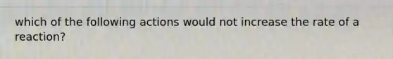 which of the following actions would not increase the rate of a reaction?